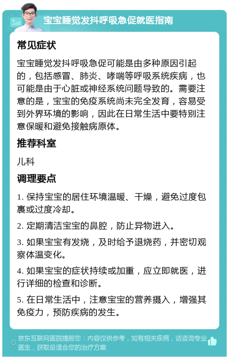 宝宝睡觉发抖呼吸急促就医指南 常见症状 宝宝睡觉发抖呼吸急促可能是由多种原因引起的，包括感冒、肺炎、哮喘等呼吸系统疾病，也可能是由于心脏或神经系统问题导致的。需要注意的是，宝宝的免疫系统尚未完全发育，容易受到外界环境的影响，因此在日常生活中要特别注意保暖和避免接触病原体。 推荐科室 儿科 调理要点 1. 保持宝宝的居住环境温暖、干燥，避免过度包裹或过度冷却。 2. 定期清洁宝宝的鼻腔，防止异物进入。 3. 如果宝宝有发烧，及时给予退烧药，并密切观察体温变化。 4. 如果宝宝的症状持续或加重，应立即就医，进行详细的检查和诊断。 5. 在日常生活中，注意宝宝的营养摄入，增强其免疫力，预防疾病的发生。