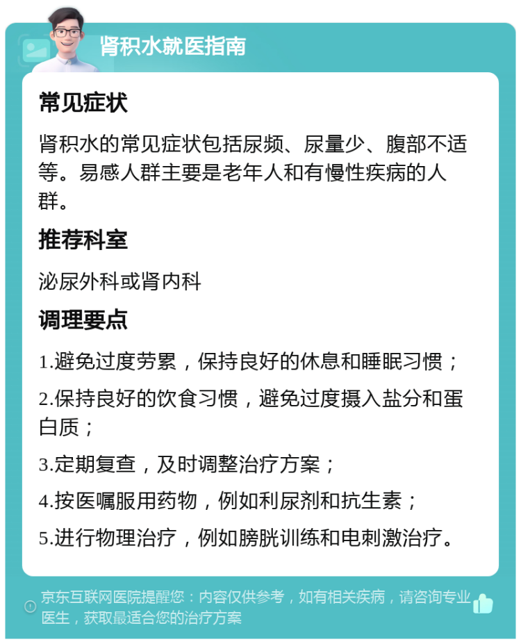 肾积水就医指南 常见症状 肾积水的常见症状包括尿频、尿量少、腹部不适等。易感人群主要是老年人和有慢性疾病的人群。 推荐科室 泌尿外科或肾内科 调理要点 1.避免过度劳累，保持良好的休息和睡眠习惯； 2.保持良好的饮食习惯，避免过度摄入盐分和蛋白质； 3.定期复查，及时调整治疗方案； 4.按医嘱服用药物，例如利尿剂和抗生素； 5.进行物理治疗，例如膀胱训练和电刺激治疗。