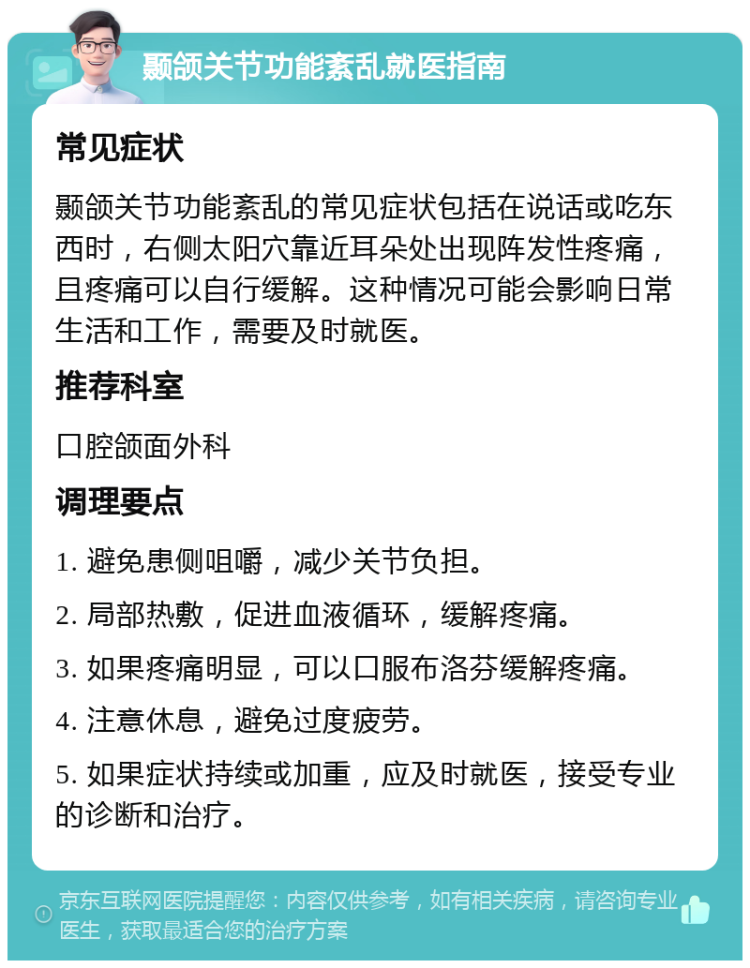 颞颌关节功能紊乱就医指南 常见症状 颞颌关节功能紊乱的常见症状包括在说话或吃东西时，右侧太阳穴靠近耳朵处出现阵发性疼痛，且疼痛可以自行缓解。这种情况可能会影响日常生活和工作，需要及时就医。 推荐科室 口腔颌面外科 调理要点 1. 避免患侧咀嚼，减少关节负担。 2. 局部热敷，促进血液循环，缓解疼痛。 3. 如果疼痛明显，可以口服布洛芬缓解疼痛。 4. 注意休息，避免过度疲劳。 5. 如果症状持续或加重，应及时就医，接受专业的诊断和治疗。