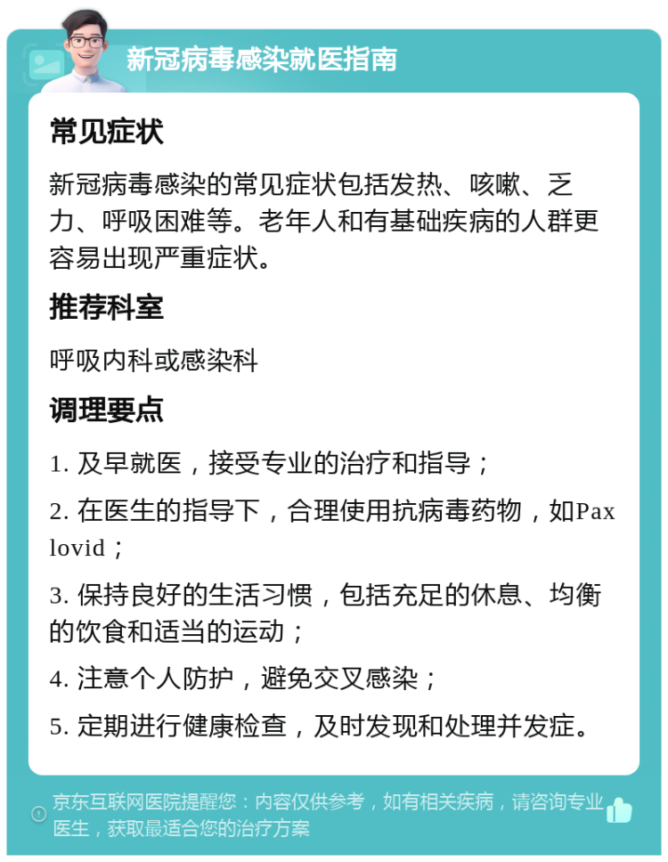 新冠病毒感染就医指南 常见症状 新冠病毒感染的常见症状包括发热、咳嗽、乏力、呼吸困难等。老年人和有基础疾病的人群更容易出现严重症状。 推荐科室 呼吸内科或感染科 调理要点 1. 及早就医，接受专业的治疗和指导； 2. 在医生的指导下，合理使用抗病毒药物，如Paxlovid； 3. 保持良好的生活习惯，包括充足的休息、均衡的饮食和适当的运动； 4. 注意个人防护，避免交叉感染； 5. 定期进行健康检查，及时发现和处理并发症。