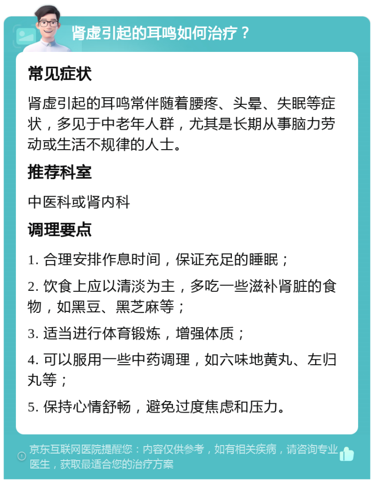 肾虚引起的耳鸣如何治疗？ 常见症状 肾虚引起的耳鸣常伴随着腰疼、头晕、失眠等症状，多见于中老年人群，尤其是长期从事脑力劳动或生活不规律的人士。 推荐科室 中医科或肾内科 调理要点 1. 合理安排作息时间，保证充足的睡眠； 2. 饮食上应以清淡为主，多吃一些滋补肾脏的食物，如黑豆、黑芝麻等； 3. 适当进行体育锻炼，增强体质； 4. 可以服用一些中药调理，如六味地黄丸、左归丸等； 5. 保持心情舒畅，避免过度焦虑和压力。