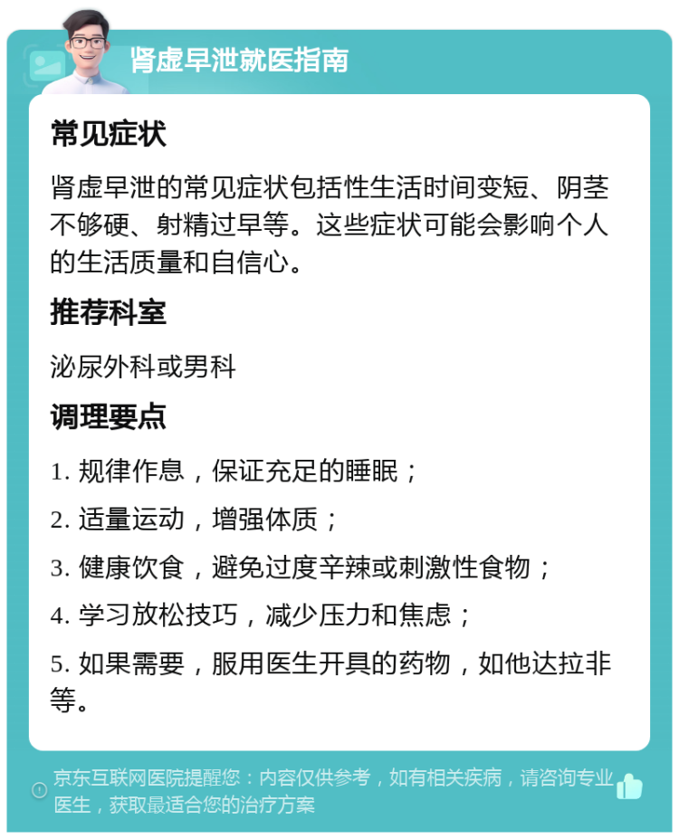 肾虚早泄就医指南 常见症状 肾虚早泄的常见症状包括性生活时间变短、阴茎不够硬、射精过早等。这些症状可能会影响个人的生活质量和自信心。 推荐科室 泌尿外科或男科 调理要点 1. 规律作息，保证充足的睡眠； 2. 适量运动，增强体质； 3. 健康饮食，避免过度辛辣或刺激性食物； 4. 学习放松技巧，减少压力和焦虑； 5. 如果需要，服用医生开具的药物，如他达拉非等。