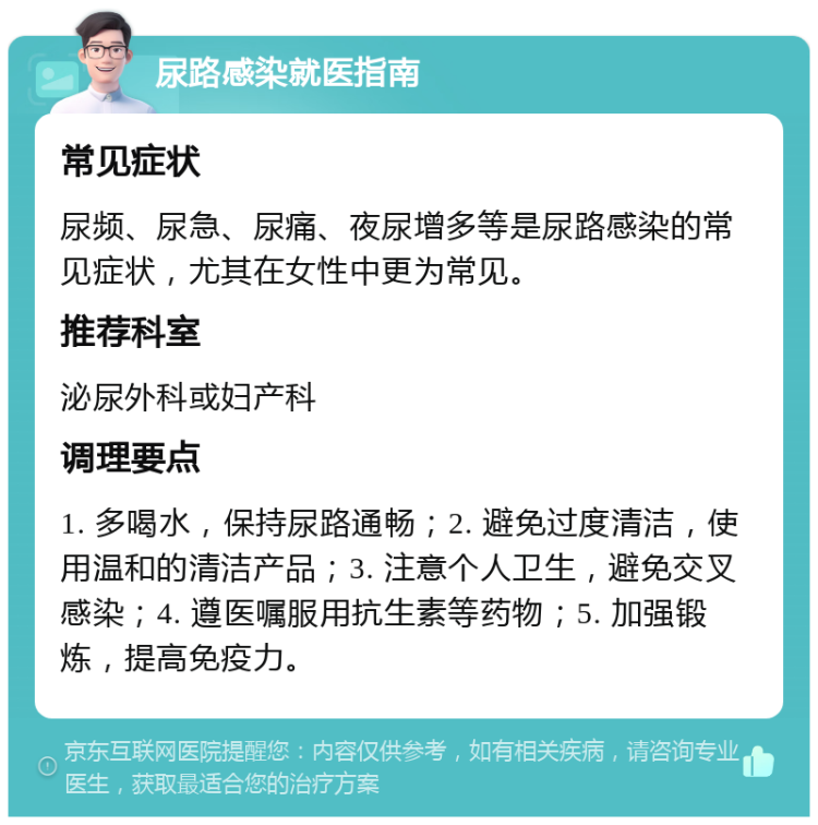 尿路感染就医指南 常见症状 尿频、尿急、尿痛、夜尿增多等是尿路感染的常见症状，尤其在女性中更为常见。 推荐科室 泌尿外科或妇产科 调理要点 1. 多喝水，保持尿路通畅；2. 避免过度清洁，使用温和的清洁产品；3. 注意个人卫生，避免交叉感染；4. 遵医嘱服用抗生素等药物；5. 加强锻炼，提高免疫力。