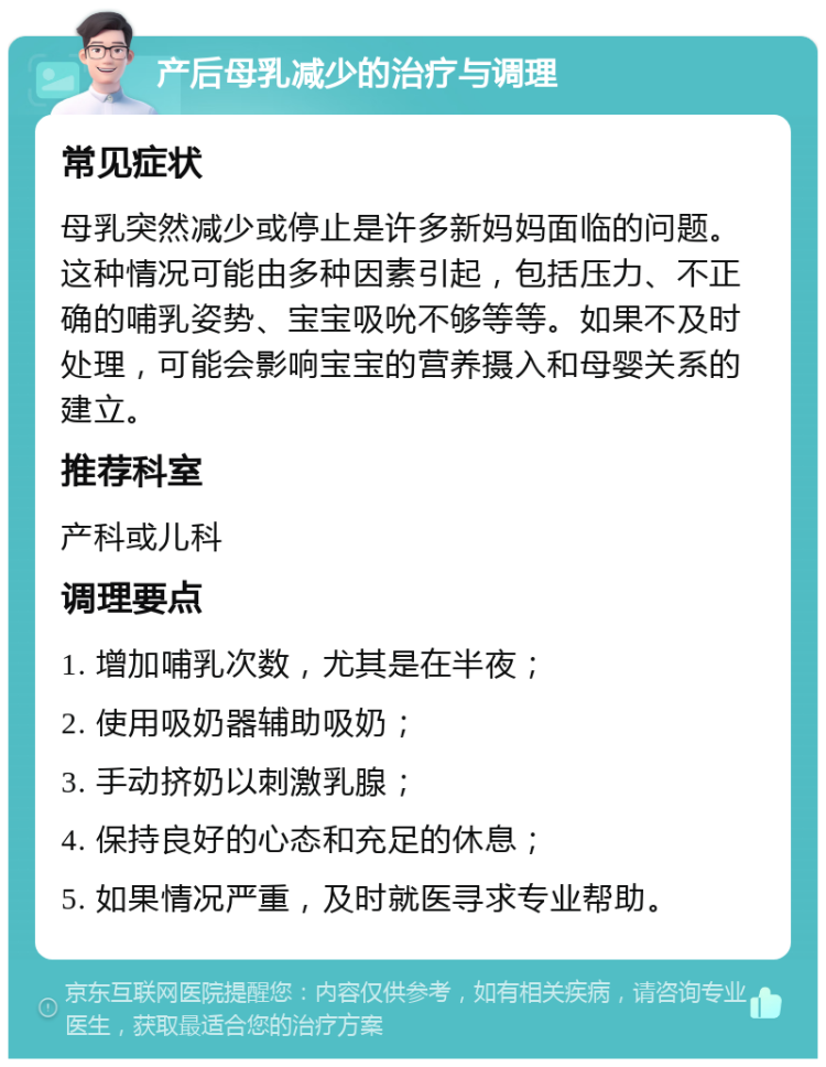 产后母乳减少的治疗与调理 常见症状 母乳突然减少或停止是许多新妈妈面临的问题。这种情况可能由多种因素引起，包括压力、不正确的哺乳姿势、宝宝吸吮不够等等。如果不及时处理，可能会影响宝宝的营养摄入和母婴关系的建立。 推荐科室 产科或儿科 调理要点 1. 增加哺乳次数，尤其是在半夜； 2. 使用吸奶器辅助吸奶； 3. 手动挤奶以刺激乳腺； 4. 保持良好的心态和充足的休息； 5. 如果情况严重，及时就医寻求专业帮助。