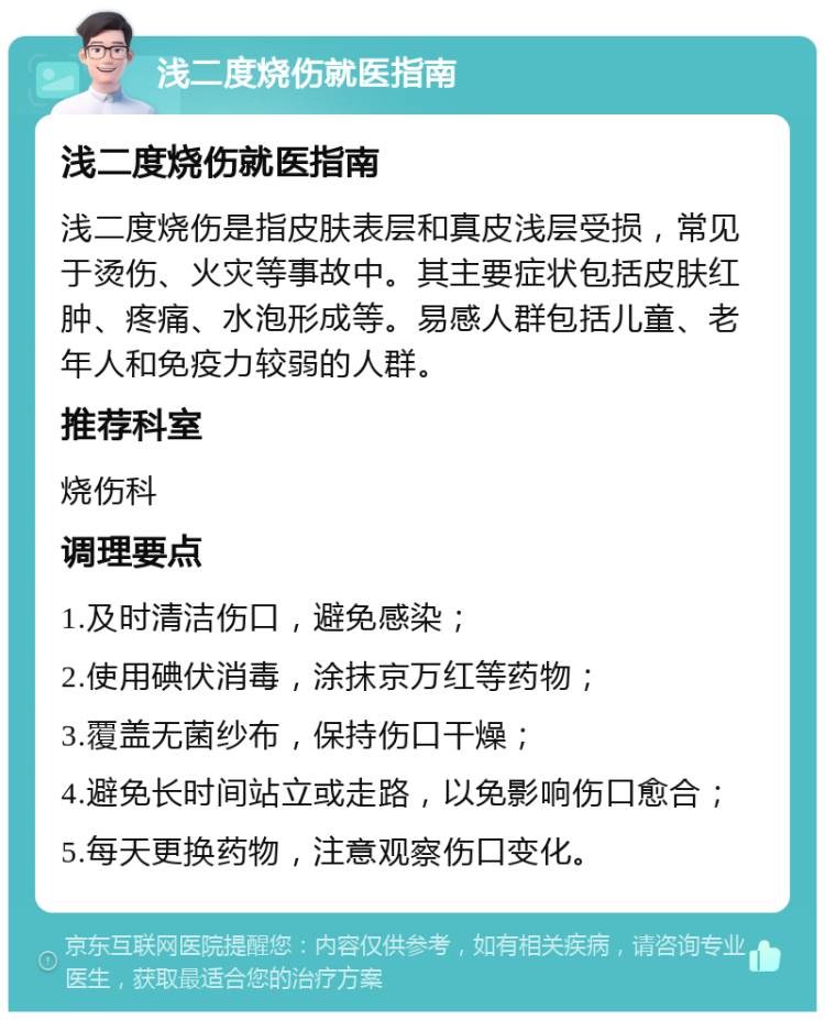 浅二度烧伤就医指南 浅二度烧伤就医指南 浅二度烧伤是指皮肤表层和真皮浅层受损，常见于烫伤、火灾等事故中。其主要症状包括皮肤红肿、疼痛、水泡形成等。易感人群包括儿童、老年人和免疫力较弱的人群。 推荐科室 烧伤科 调理要点 1.及时清洁伤口，避免感染； 2.使用碘伏消毒，涂抹京万红等药物； 3.覆盖无菌纱布，保持伤口干燥； 4.避免长时间站立或走路，以免影响伤口愈合； 5.每天更换药物，注意观察伤口变化。