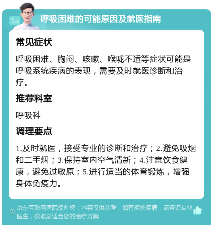 呼吸困难的可能原因及就医指南 常见症状 呼吸困难、胸闷、咳嗽、喉咙不适等症状可能是呼吸系统疾病的表现，需要及时就医诊断和治疗。 推荐科室 呼吸科 调理要点 1.及时就医，接受专业的诊断和治疗；2.避免吸烟和二手烟；3.保持室内空气清新；4.注意饮食健康，避免过敏原；5.进行适当的体育锻炼，增强身体免疫力。