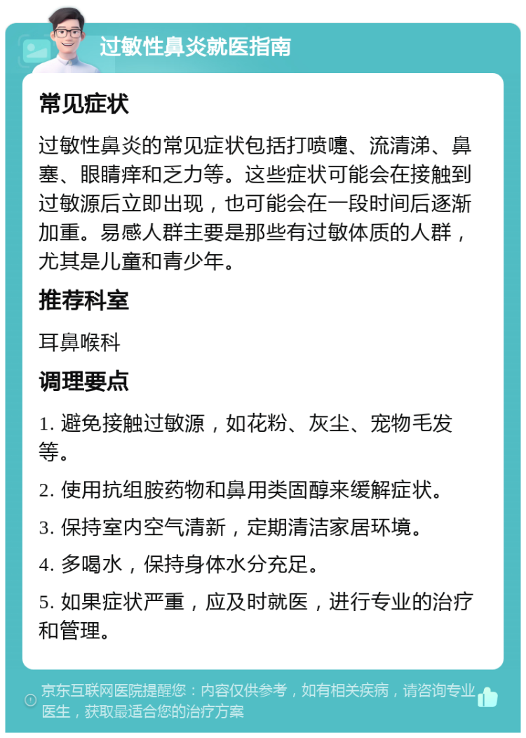 过敏性鼻炎就医指南 常见症状 过敏性鼻炎的常见症状包括打喷嚏、流清涕、鼻塞、眼睛痒和乏力等。这些症状可能会在接触到过敏源后立即出现，也可能会在一段时间后逐渐加重。易感人群主要是那些有过敏体质的人群，尤其是儿童和青少年。 推荐科室 耳鼻喉科 调理要点 1. 避免接触过敏源，如花粉、灰尘、宠物毛发等。 2. 使用抗组胺药物和鼻用类固醇来缓解症状。 3. 保持室内空气清新，定期清洁家居环境。 4. 多喝水，保持身体水分充足。 5. 如果症状严重，应及时就医，进行专业的治疗和管理。