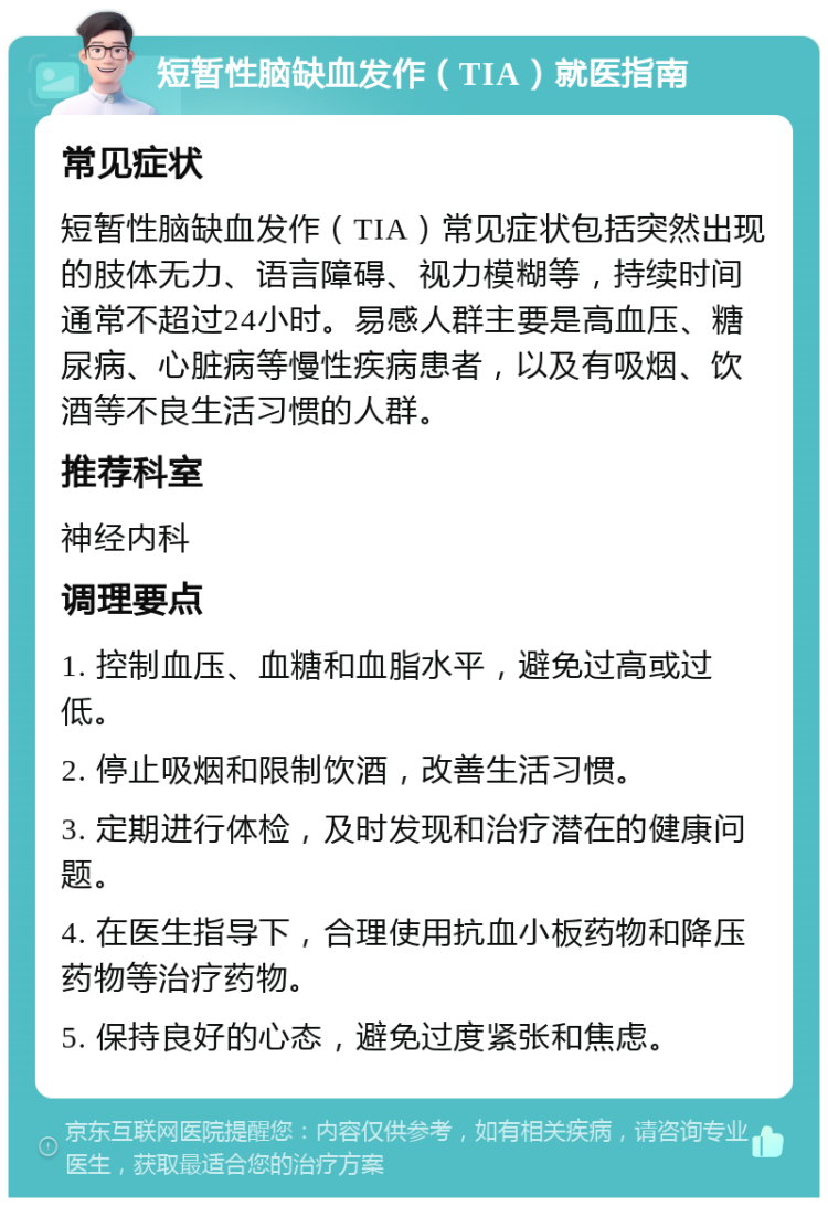 短暂性脑缺血发作（TIA）就医指南 常见症状 短暂性脑缺血发作（TIA）常见症状包括突然出现的肢体无力、语言障碍、视力模糊等，持续时间通常不超过24小时。易感人群主要是高血压、糖尿病、心脏病等慢性疾病患者，以及有吸烟、饮酒等不良生活习惯的人群。 推荐科室 神经内科 调理要点 1. 控制血压、血糖和血脂水平，避免过高或过低。 2. 停止吸烟和限制饮酒，改善生活习惯。 3. 定期进行体检，及时发现和治疗潜在的健康问题。 4. 在医生指导下，合理使用抗血小板药物和降压药物等治疗药物。 5. 保持良好的心态，避免过度紧张和焦虑。