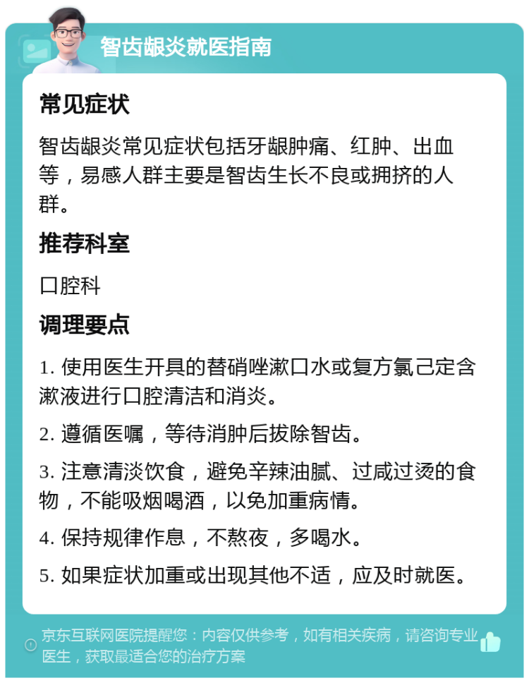 智齿龈炎就医指南 常见症状 智齿龈炎常见症状包括牙龈肿痛、红肿、出血等，易感人群主要是智齿生长不良或拥挤的人群。 推荐科室 口腔科 调理要点 1. 使用医生开具的替硝唑漱口水或复方氯己定含漱液进行口腔清洁和消炎。 2. 遵循医嘱，等待消肿后拔除智齿。 3. 注意清淡饮食，避免辛辣油腻、过咸过烫的食物，不能吸烟喝酒，以免加重病情。 4. 保持规律作息，不熬夜，多喝水。 5. 如果症状加重或出现其他不适，应及时就医。