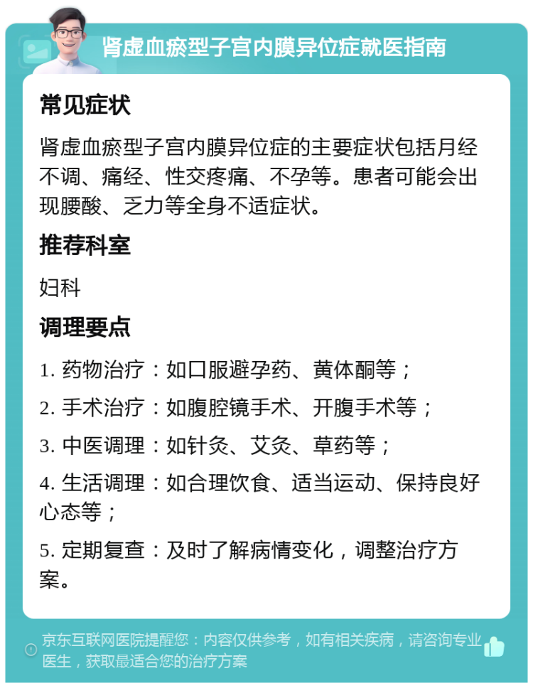 肾虚血瘀型子宫内膜异位症就医指南 常见症状 肾虚血瘀型子宫内膜异位症的主要症状包括月经不调、痛经、性交疼痛、不孕等。患者可能会出现腰酸、乏力等全身不适症状。 推荐科室 妇科 调理要点 1. 药物治疗：如口服避孕药、黄体酮等； 2. 手术治疗：如腹腔镜手术、开腹手术等； 3. 中医调理：如针灸、艾灸、草药等； 4. 生活调理：如合理饮食、适当运动、保持良好心态等； 5. 定期复查：及时了解病情变化，调整治疗方案。