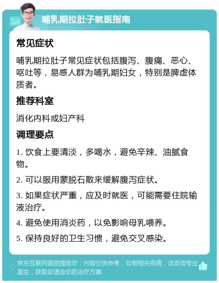 哺乳期拉肚子就医指南 常见症状 哺乳期拉肚子常见症状包括腹泻、腹痛、恶心、呕吐等，易感人群为哺乳期妇女，特别是脾虚体质者。 推荐科室 消化内科或妇产科 调理要点 1. 饮食上要清淡，多喝水，避免辛辣、油腻食物。 2. 可以服用蒙脱石散来缓解腹泻症状。 3. 如果症状严重，应及时就医，可能需要住院输液治疗。 4. 避免使用消炎药，以免影响母乳喂养。 5. 保持良好的卫生习惯，避免交叉感染。