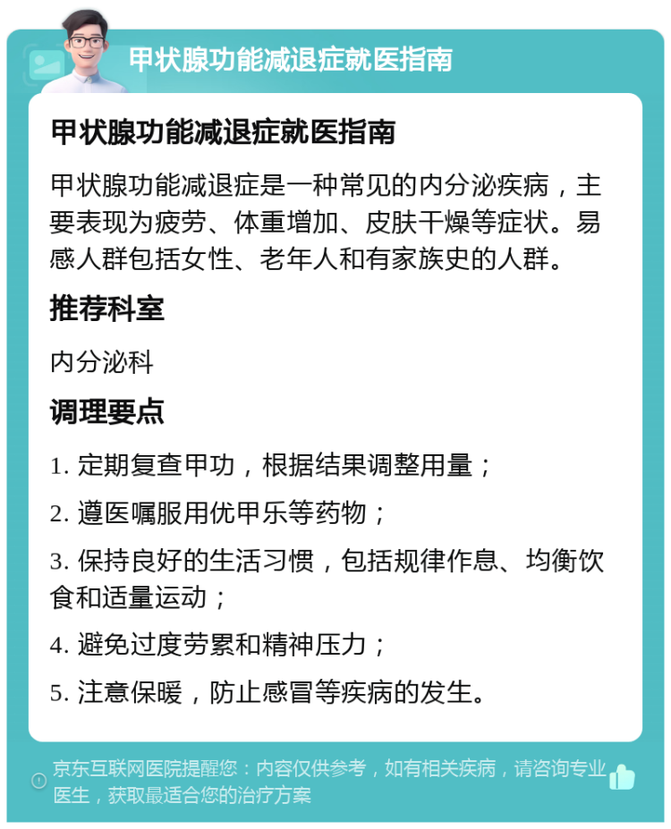 甲状腺功能减退症就医指南 甲状腺功能减退症就医指南 甲状腺功能减退症是一种常见的内分泌疾病，主要表现为疲劳、体重增加、皮肤干燥等症状。易感人群包括女性、老年人和有家族史的人群。 推荐科室 内分泌科 调理要点 1. 定期复查甲功，根据结果调整用量； 2. 遵医嘱服用优甲乐等药物； 3. 保持良好的生活习惯，包括规律作息、均衡饮食和适量运动； 4. 避免过度劳累和精神压力； 5. 注意保暖，防止感冒等疾病的发生。