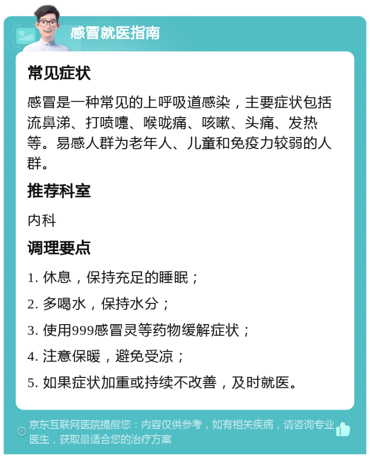 感冒就医指南 常见症状 感冒是一种常见的上呼吸道感染，主要症状包括流鼻涕、打喷嚏、喉咙痛、咳嗽、头痛、发热等。易感人群为老年人、儿童和免疫力较弱的人群。 推荐科室 内科 调理要点 1. 休息，保持充足的睡眠； 2. 多喝水，保持水分； 3. 使用999感冒灵等药物缓解症状； 4. 注意保暖，避免受凉； 5. 如果症状加重或持续不改善，及时就医。