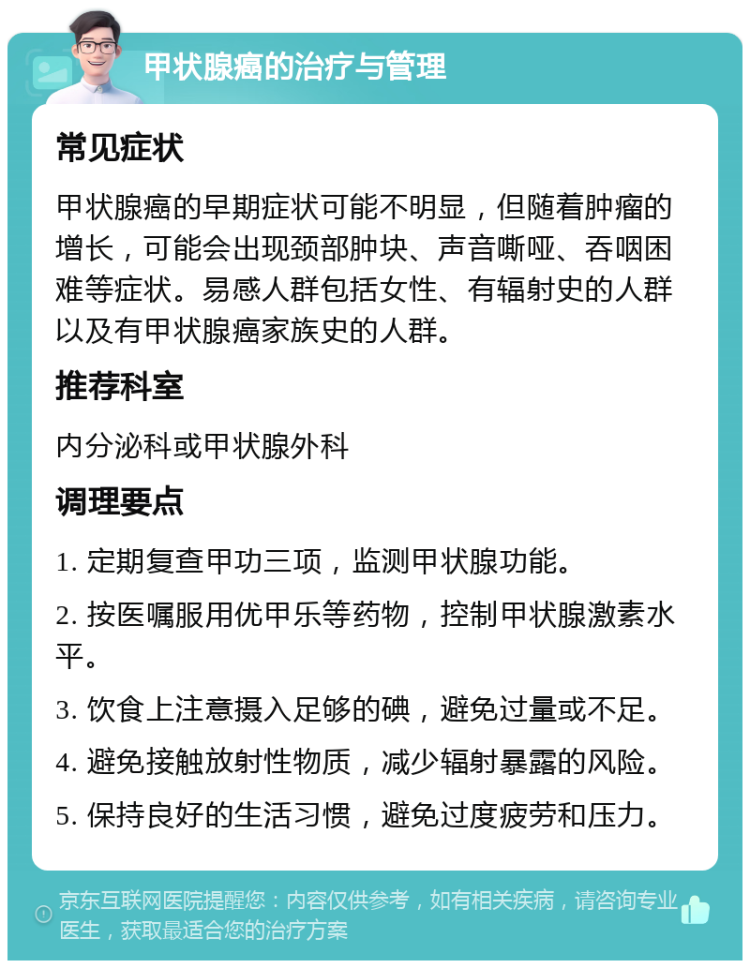 甲状腺癌的治疗与管理 常见症状 甲状腺癌的早期症状可能不明显，但随着肿瘤的增长，可能会出现颈部肿块、声音嘶哑、吞咽困难等症状。易感人群包括女性、有辐射史的人群以及有甲状腺癌家族史的人群。 推荐科室 内分泌科或甲状腺外科 调理要点 1. 定期复查甲功三项，监测甲状腺功能。 2. 按医嘱服用优甲乐等药物，控制甲状腺激素水平。 3. 饮食上注意摄入足够的碘，避免过量或不足。 4. 避免接触放射性物质，减少辐射暴露的风险。 5. 保持良好的生活习惯，避免过度疲劳和压力。