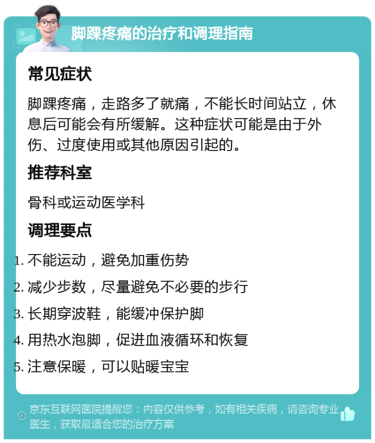 脚踝疼痛的治疗和调理指南 常见症状 脚踝疼痛，走路多了就痛，不能长时间站立，休息后可能会有所缓解。这种症状可能是由于外伤、过度使用或其他原因引起的。 推荐科室 骨科或运动医学科 调理要点 不能运动，避免加重伤势 减少步数，尽量避免不必要的步行 长期穿波鞋，能缓冲保护脚 用热水泡脚，促进血液循环和恢复 注意保暖，可以贴暖宝宝