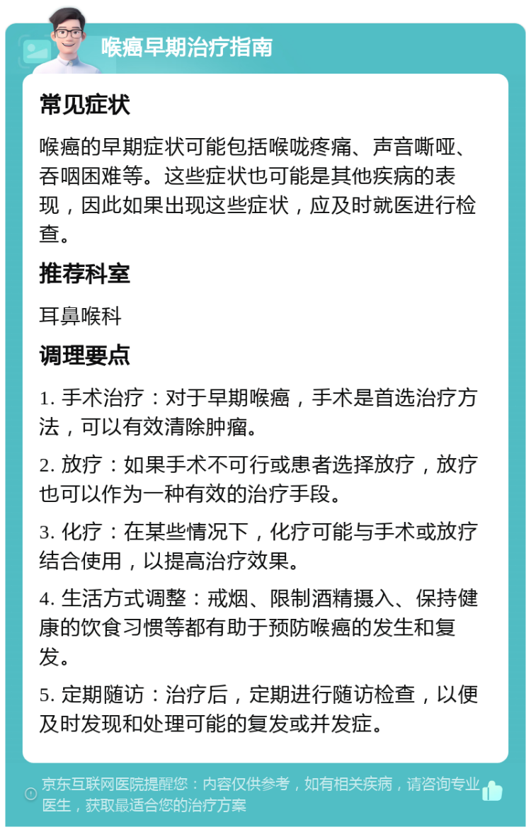 喉癌早期治疗指南 常见症状 喉癌的早期症状可能包括喉咙疼痛、声音嘶哑、吞咽困难等。这些症状也可能是其他疾病的表现，因此如果出现这些症状，应及时就医进行检查。 推荐科室 耳鼻喉科 调理要点 1. 手术治疗：对于早期喉癌，手术是首选治疗方法，可以有效清除肿瘤。 2. 放疗：如果手术不可行或患者选择放疗，放疗也可以作为一种有效的治疗手段。 3. 化疗：在某些情况下，化疗可能与手术或放疗结合使用，以提高治疗效果。 4. 生活方式调整：戒烟、限制酒精摄入、保持健康的饮食习惯等都有助于预防喉癌的发生和复发。 5. 定期随访：治疗后，定期进行随访检查，以便及时发现和处理可能的复发或并发症。