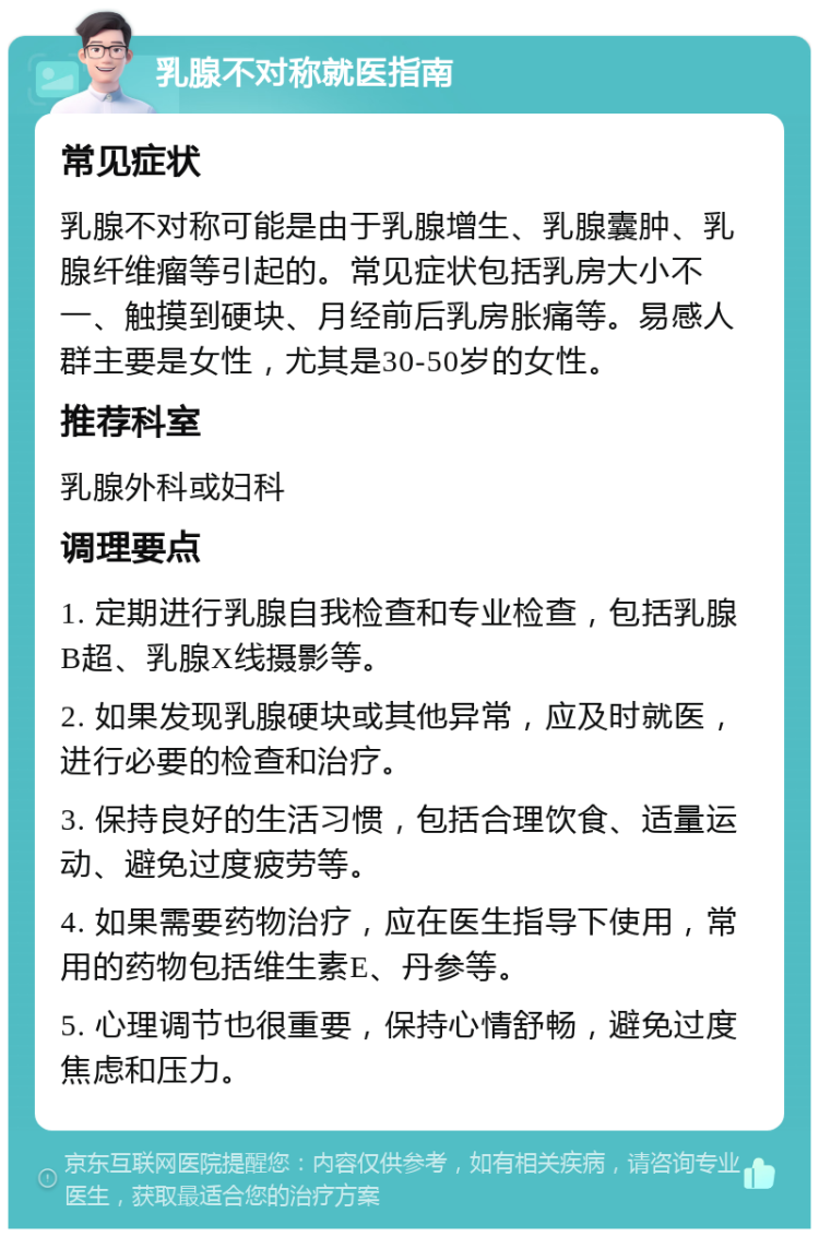 乳腺不对称就医指南 常见症状 乳腺不对称可能是由于乳腺增生、乳腺囊肿、乳腺纤维瘤等引起的。常见症状包括乳房大小不一、触摸到硬块、月经前后乳房胀痛等。易感人群主要是女性，尤其是30-50岁的女性。 推荐科室 乳腺外科或妇科 调理要点 1. 定期进行乳腺自我检查和专业检查，包括乳腺B超、乳腺X线摄影等。 2. 如果发现乳腺硬块或其他异常，应及时就医，进行必要的检查和治疗。 3. 保持良好的生活习惯，包括合理饮食、适量运动、避免过度疲劳等。 4. 如果需要药物治疗，应在医生指导下使用，常用的药物包括维生素E、丹参等。 5. 心理调节也很重要，保持心情舒畅，避免过度焦虑和压力。