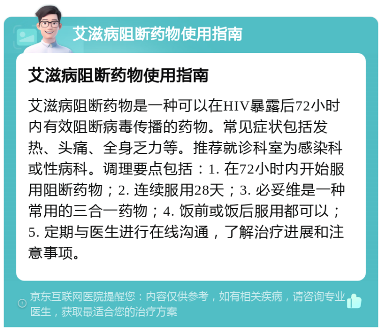 艾滋病阻断药物使用指南 艾滋病阻断药物使用指南 艾滋病阻断药物是一种可以在HIV暴露后72小时内有效阻断病毒传播的药物。常见症状包括发热、头痛、全身乏力等。推荐就诊科室为感染科或性病科。调理要点包括：1. 在72小时内开始服用阻断药物；2. 连续服用28天；3. 必妥维是一种常用的三合一药物；4. 饭前或饭后服用都可以；5. 定期与医生进行在线沟通，了解治疗进展和注意事项。