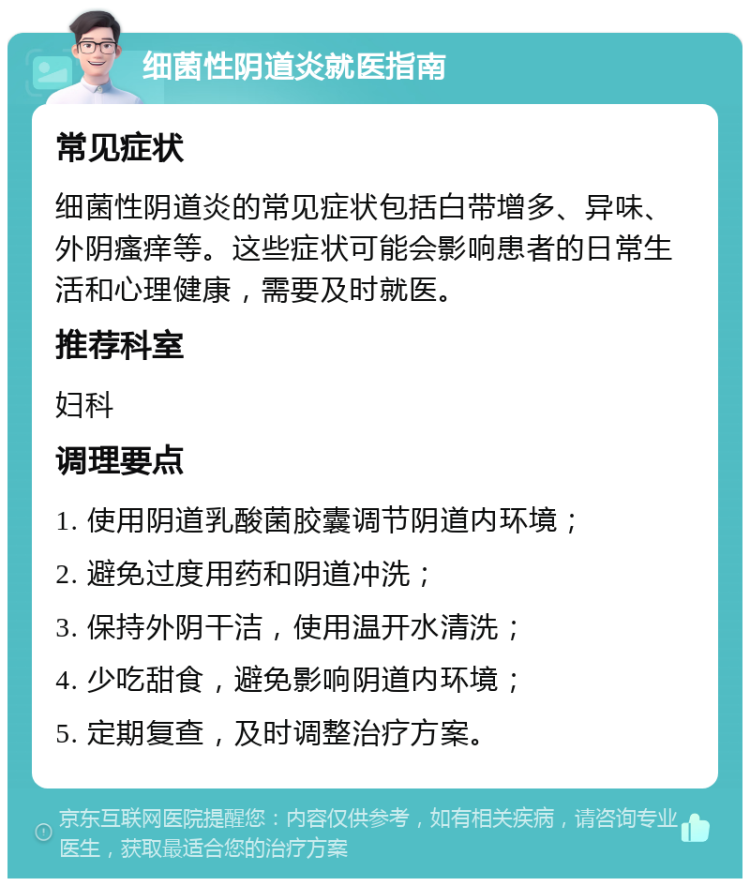 细菌性阴道炎就医指南 常见症状 细菌性阴道炎的常见症状包括白带增多、异味、外阴瘙痒等。这些症状可能会影响患者的日常生活和心理健康，需要及时就医。 推荐科室 妇科 调理要点 1. 使用阴道乳酸菌胶囊调节阴道内环境； 2. 避免过度用药和阴道冲洗； 3. 保持外阴干洁，使用温开水清洗； 4. 少吃甜食，避免影响阴道内环境； 5. 定期复查，及时调整治疗方案。