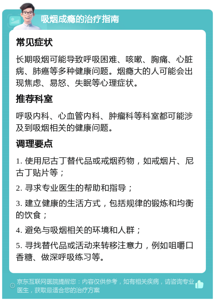 吸烟成瘾的治疗指南 常见症状 长期吸烟可能导致呼吸困难、咳嗽、胸痛、心脏病、肺癌等多种健康问题。烟瘾大的人可能会出现焦虑、易怒、失眠等心理症状。 推荐科室 呼吸内科、心血管内科、肿瘤科等科室都可能涉及到吸烟相关的健康问题。 调理要点 1. 使用尼古丁替代品或戒烟药物，如戒烟片、尼古丁贴片等； 2. 寻求专业医生的帮助和指导； 3. 建立健康的生活方式，包括规律的锻炼和均衡的饮食； 4. 避免与吸烟相关的环境和人群； 5. 寻找替代品或活动来转移注意力，例如咀嚼口香糖、做深呼吸练习等。