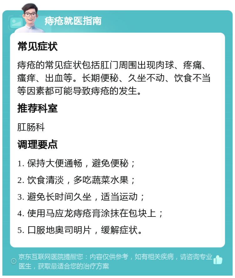 痔疮就医指南 常见症状 痔疮的常见症状包括肛门周围出现肉球、疼痛、瘙痒、出血等。长期便秘、久坐不动、饮食不当等因素都可能导致痔疮的发生。 推荐科室 肛肠科 调理要点 1. 保持大便通畅，避免便秘； 2. 饮食清淡，多吃蔬菜水果； 3. 避免长时间久坐，适当运动； 4. 使用马应龙痔疮膏涂抹在包块上； 5. 口服地奥司明片，缓解症状。