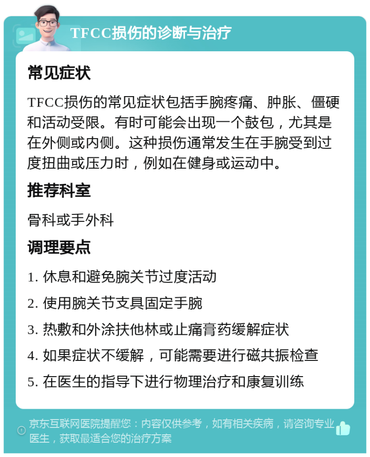 TFCC损伤的诊断与治疗 常见症状 TFCC损伤的常见症状包括手腕疼痛、肿胀、僵硬和活动受限。有时可能会出现一个鼓包，尤其是在外侧或内侧。这种损伤通常发生在手腕受到过度扭曲或压力时，例如在健身或运动中。 推荐科室 骨科或手外科 调理要点 1. 休息和避免腕关节过度活动 2. 使用腕关节支具固定手腕 3. 热敷和外涂扶他林或止痛膏药缓解症状 4. 如果症状不缓解，可能需要进行磁共振检查 5. 在医生的指导下进行物理治疗和康复训练