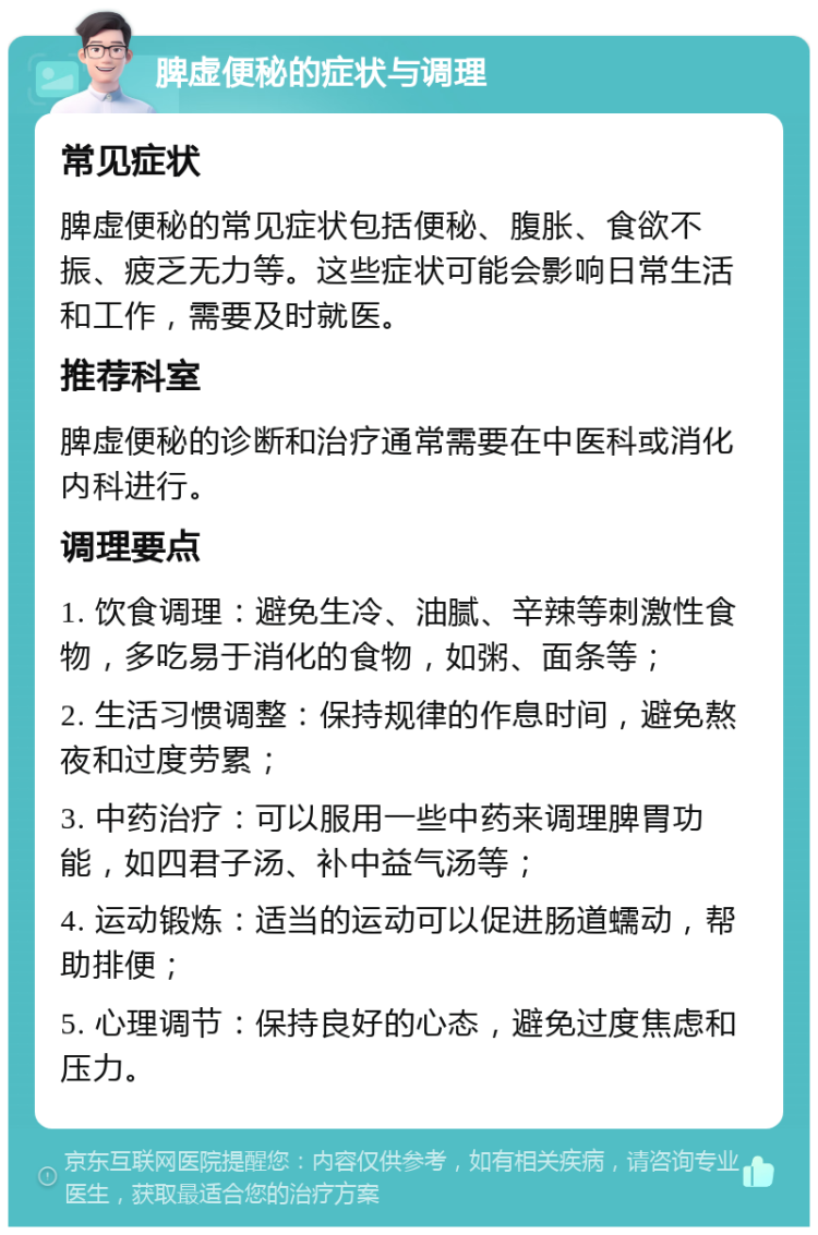 脾虚便秘的症状与调理 常见症状 脾虚便秘的常见症状包括便秘、腹胀、食欲不振、疲乏无力等。这些症状可能会影响日常生活和工作，需要及时就医。 推荐科室 脾虚便秘的诊断和治疗通常需要在中医科或消化内科进行。 调理要点 1. 饮食调理：避免生冷、油腻、辛辣等刺激性食物，多吃易于消化的食物，如粥、面条等； 2. 生活习惯调整：保持规律的作息时间，避免熬夜和过度劳累； 3. 中药治疗：可以服用一些中药来调理脾胃功能，如四君子汤、补中益气汤等； 4. 运动锻炼：适当的运动可以促进肠道蠕动，帮助排便； 5. 心理调节：保持良好的心态，避免过度焦虑和压力。