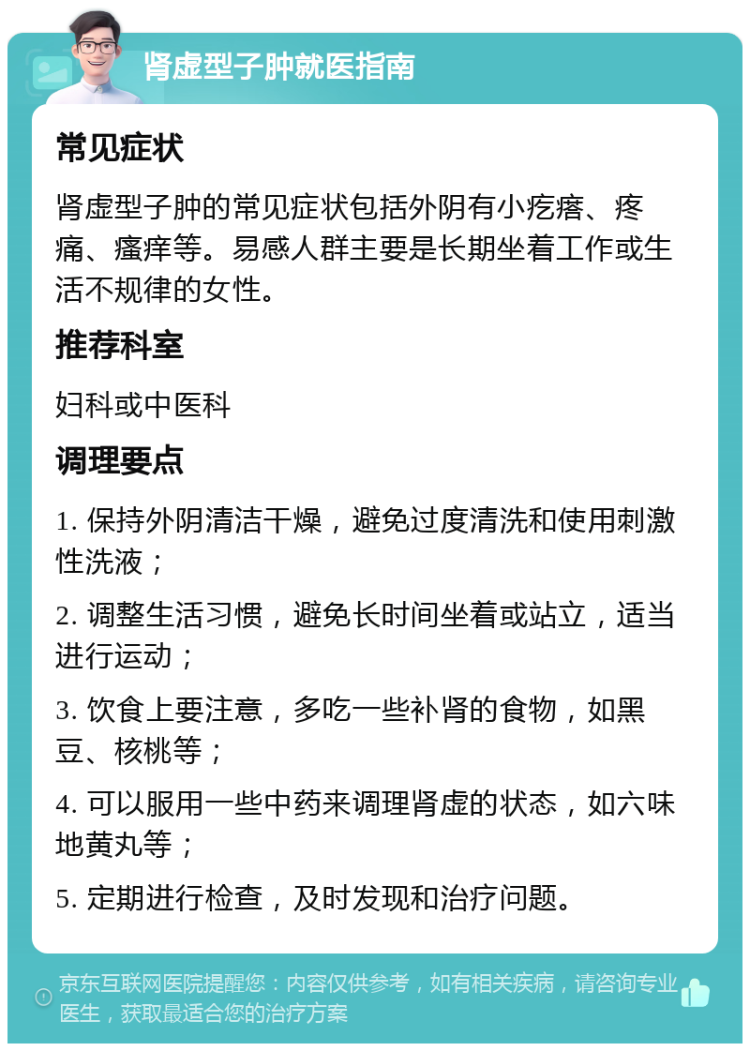 肾虚型子肿就医指南 常见症状 肾虚型子肿的常见症状包括外阴有小疙瘩、疼痛、瘙痒等。易感人群主要是长期坐着工作或生活不规律的女性。 推荐科室 妇科或中医科 调理要点 1. 保持外阴清洁干燥，避免过度清洗和使用刺激性洗液； 2. 调整生活习惯，避免长时间坐着或站立，适当进行运动； 3. 饮食上要注意，多吃一些补肾的食物，如黑豆、核桃等； 4. 可以服用一些中药来调理肾虚的状态，如六味地黄丸等； 5. 定期进行检查，及时发现和治疗问题。