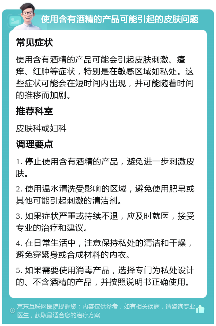 使用含有酒精的产品可能引起的皮肤问题 常见症状 使用含有酒精的产品可能会引起皮肤刺激、瘙痒、红肿等症状，特别是在敏感区域如私处。这些症状可能会在短时间内出现，并可能随着时间的推移而加剧。 推荐科室 皮肤科或妇科 调理要点 1. 停止使用含有酒精的产品，避免进一步刺激皮肤。 2. 使用温水清洗受影响的区域，避免使用肥皂或其他可能引起刺激的清洁剂。 3. 如果症状严重或持续不退，应及时就医，接受专业的治疗和建议。 4. 在日常生活中，注意保持私处的清洁和干燥，避免穿紧身或合成材料的内衣。 5. 如果需要使用消毒产品，选择专门为私处设计的、不含酒精的产品，并按照说明书正确使用。