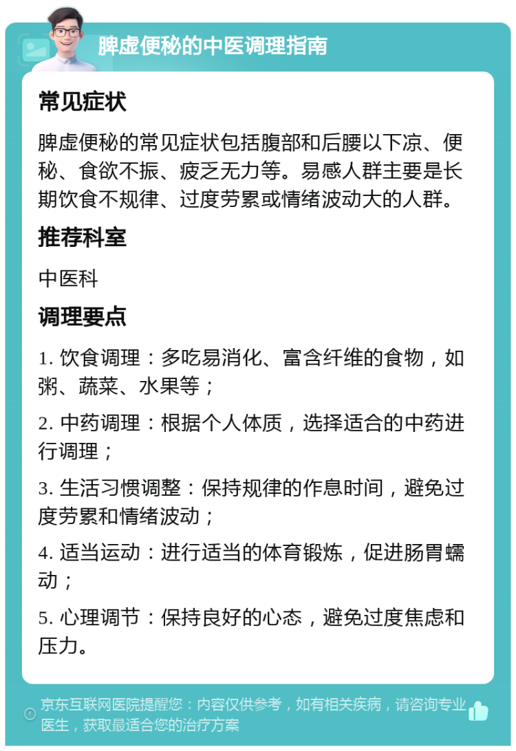 脾虚便秘的中医调理指南 常见症状 脾虚便秘的常见症状包括腹部和后腰以下凉、便秘、食欲不振、疲乏无力等。易感人群主要是长期饮食不规律、过度劳累或情绪波动大的人群。 推荐科室 中医科 调理要点 1. 饮食调理：多吃易消化、富含纤维的食物，如粥、蔬菜、水果等； 2. 中药调理：根据个人体质，选择适合的中药进行调理； 3. 生活习惯调整：保持规律的作息时间，避免过度劳累和情绪波动； 4. 适当运动：进行适当的体育锻炼，促进肠胃蠕动； 5. 心理调节：保持良好的心态，避免过度焦虑和压力。