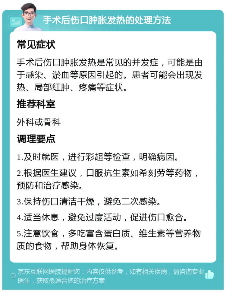 手术后伤口肿胀发热的处理方法 常见症状 手术后伤口肿胀发热是常见的并发症，可能是由于感染、淤血等原因引起的。患者可能会出现发热、局部红肿、疼痛等症状。 推荐科室 外科或骨科 调理要点 1.及时就医，进行彩超等检查，明确病因。 2.根据医生建议，口服抗生素如希刻劳等药物，预防和治疗感染。 3.保持伤口清洁干燥，避免二次感染。 4.适当休息，避免过度活动，促进伤口愈合。 5.注意饮食，多吃富含蛋白质、维生素等营养物质的食物，帮助身体恢复。