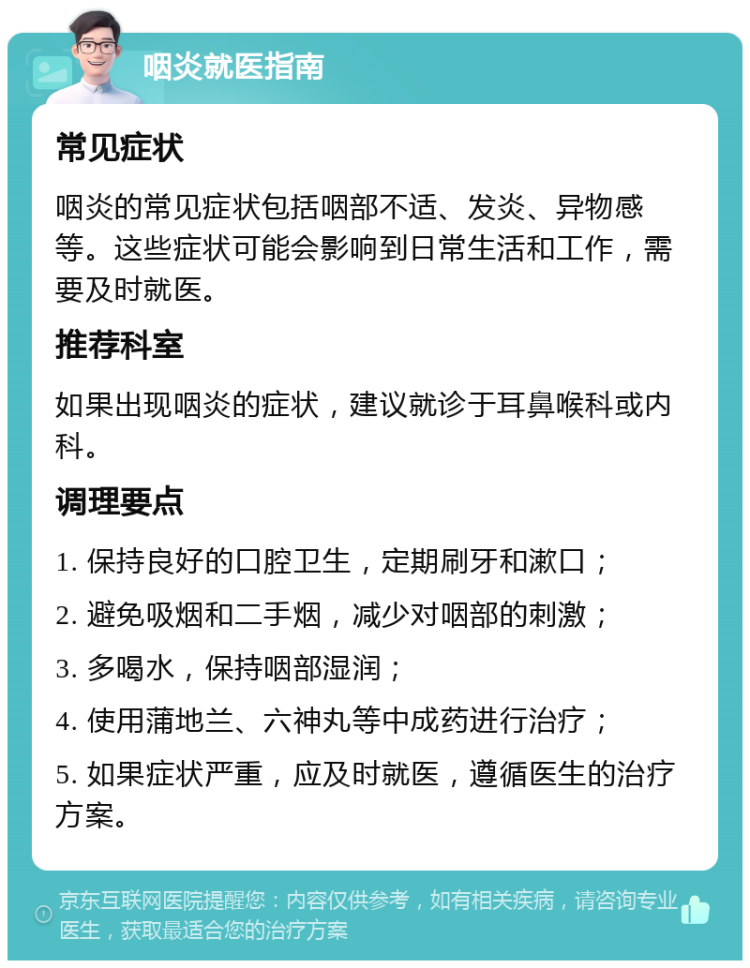 咽炎就医指南 常见症状 咽炎的常见症状包括咽部不适、发炎、异物感等。这些症状可能会影响到日常生活和工作，需要及时就医。 推荐科室 如果出现咽炎的症状，建议就诊于耳鼻喉科或内科。 调理要点 1. 保持良好的口腔卫生，定期刷牙和漱口； 2. 避免吸烟和二手烟，减少对咽部的刺激； 3. 多喝水，保持咽部湿润； 4. 使用蒲地兰、六神丸等中成药进行治疗； 5. 如果症状严重，应及时就医，遵循医生的治疗方案。