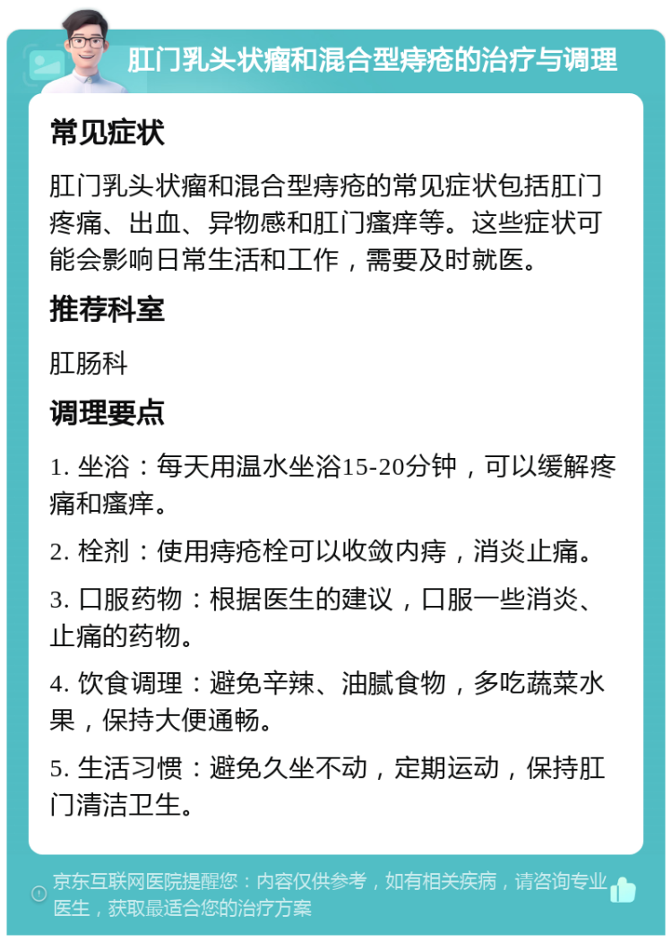 肛门乳头状瘤和混合型痔疮的治疗与调理 常见症状 肛门乳头状瘤和混合型痔疮的常见症状包括肛门疼痛、出血、异物感和肛门瘙痒等。这些症状可能会影响日常生活和工作，需要及时就医。 推荐科室 肛肠科 调理要点 1. 坐浴：每天用温水坐浴15-20分钟，可以缓解疼痛和瘙痒。 2. 栓剂：使用痔疮栓可以收敛内痔，消炎止痛。 3. 口服药物：根据医生的建议，口服一些消炎、止痛的药物。 4. 饮食调理：避免辛辣、油腻食物，多吃蔬菜水果，保持大便通畅。 5. 生活习惯：避免久坐不动，定期运动，保持肛门清洁卫生。