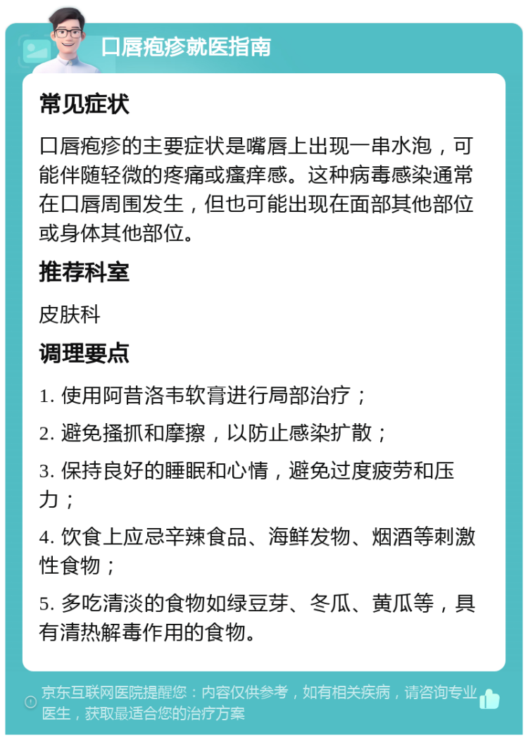 口唇疱疹就医指南 常见症状 口唇疱疹的主要症状是嘴唇上出现一串水泡，可能伴随轻微的疼痛或瘙痒感。这种病毒感染通常在口唇周围发生，但也可能出现在面部其他部位或身体其他部位。 推荐科室 皮肤科 调理要点 1. 使用阿昔洛韦软膏进行局部治疗； 2. 避免搔抓和摩擦，以防止感染扩散； 3. 保持良好的睡眠和心情，避免过度疲劳和压力； 4. 饮食上应忌辛辣食品、海鲜发物、烟酒等刺激性食物； 5. 多吃清淡的食物如绿豆芽、冬瓜、黄瓜等，具有清热解毒作用的食物。