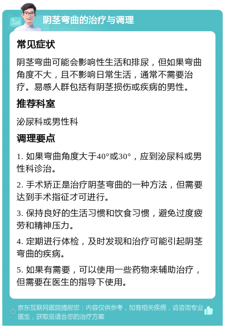 阴茎弯曲的治疗与调理 常见症状 阴茎弯曲可能会影响性生活和排尿，但如果弯曲角度不大，且不影响日常生活，通常不需要治疗。易感人群包括有阴茎损伤或疾病的男性。 推荐科室 泌尿科或男性科 调理要点 1. 如果弯曲角度大于40°或30°，应到泌尿科或男性科诊治。 2. 手术矫正是治疗阴茎弯曲的一种方法，但需要达到手术指征才可进行。 3. 保持良好的生活习惯和饮食习惯，避免过度疲劳和精神压力。 4. 定期进行体检，及时发现和治疗可能引起阴茎弯曲的疾病。 5. 如果有需要，可以使用一些药物来辅助治疗，但需要在医生的指导下使用。