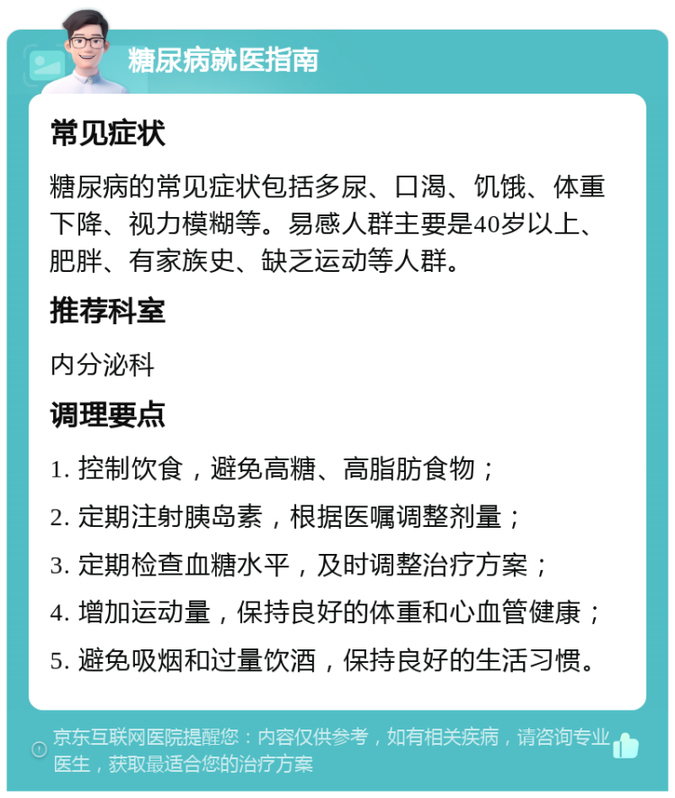 糖尿病就医指南 常见症状 糖尿病的常见症状包括多尿、口渴、饥饿、体重下降、视力模糊等。易感人群主要是40岁以上、肥胖、有家族史、缺乏运动等人群。 推荐科室 内分泌科 调理要点 1. 控制饮食，避免高糖、高脂肪食物； 2. 定期注射胰岛素，根据医嘱调整剂量； 3. 定期检查血糖水平，及时调整治疗方案； 4. 增加运动量，保持良好的体重和心血管健康； 5. 避免吸烟和过量饮酒，保持良好的生活习惯。