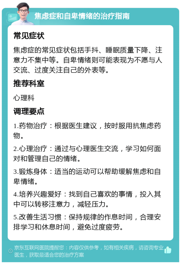 焦虑症和自卑情绪的治疗指南 常见症状 焦虑症的常见症状包括手抖、睡眠质量下降、注意力不集中等。自卑情绪则可能表现为不愿与人交流、过度关注自己的外表等。 推荐科室 心理科 调理要点 1.药物治疗：根据医生建议，按时服用抗焦虑药物。 2.心理治疗：通过与心理医生交流，学习如何面对和管理自己的情绪。 3.锻炼身体：适当的运动可以帮助缓解焦虑和自卑情绪。 4.培养兴趣爱好：找到自己喜欢的事情，投入其中可以转移注意力，减轻压力。 5.改善生活习惯：保持规律的作息时间，合理安排学习和休息时间，避免过度疲劳。