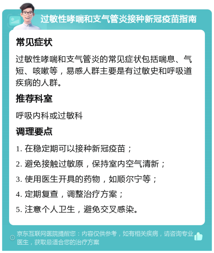 过敏性哮喘和支气管炎接种新冠疫苗指南 常见症状 过敏性哮喘和支气管炎的常见症状包括喘息、气短、咳嗽等，易感人群主要是有过敏史和呼吸道疾病的人群。 推荐科室 呼吸内科或过敏科 调理要点 1. 在稳定期可以接种新冠疫苗； 2. 避免接触过敏原，保持室内空气清新； 3. 使用医生开具的药物，如顺尔宁等； 4. 定期复查，调整治疗方案； 5. 注意个人卫生，避免交叉感染。