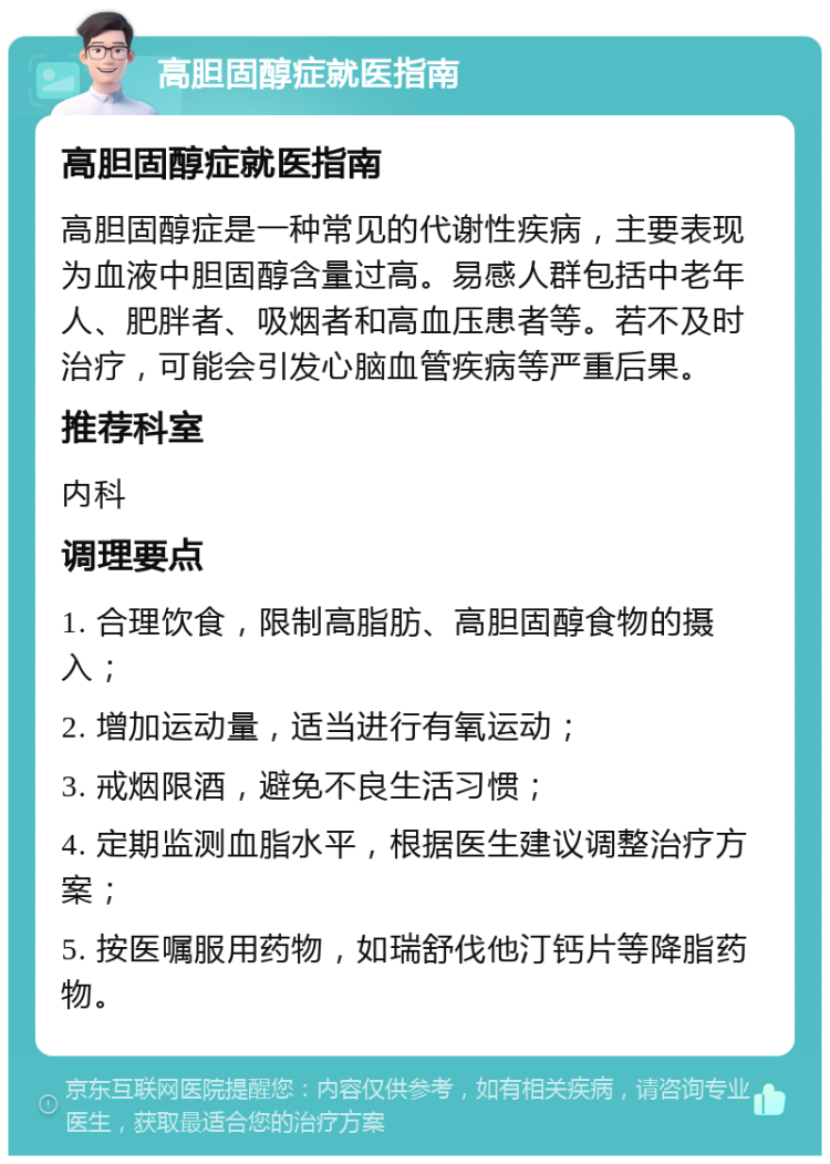 高胆固醇症就医指南 高胆固醇症就医指南 高胆固醇症是一种常见的代谢性疾病，主要表现为血液中胆固醇含量过高。易感人群包括中老年人、肥胖者、吸烟者和高血压患者等。若不及时治疗，可能会引发心脑血管疾病等严重后果。 推荐科室 内科 调理要点 1. 合理饮食，限制高脂肪、高胆固醇食物的摄入； 2. 增加运动量，适当进行有氧运动； 3. 戒烟限酒，避免不良生活习惯； 4. 定期监测血脂水平，根据医生建议调整治疗方案； 5. 按医嘱服用药物，如瑞舒伐他汀钙片等降脂药物。