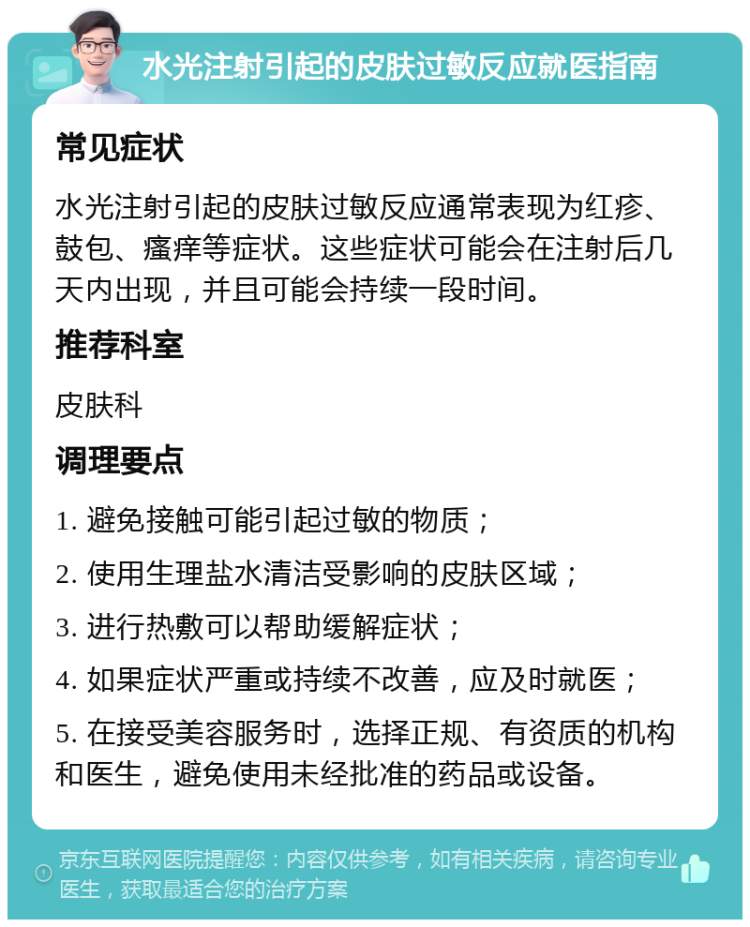 水光注射引起的皮肤过敏反应就医指南 常见症状 水光注射引起的皮肤过敏反应通常表现为红疹、鼓包、瘙痒等症状。这些症状可能会在注射后几天内出现，并且可能会持续一段时间。 推荐科室 皮肤科 调理要点 1. 避免接触可能引起过敏的物质； 2. 使用生理盐水清洁受影响的皮肤区域； 3. 进行热敷可以帮助缓解症状； 4. 如果症状严重或持续不改善，应及时就医； 5. 在接受美容服务时，选择正规、有资质的机构和医生，避免使用未经批准的药品或设备。