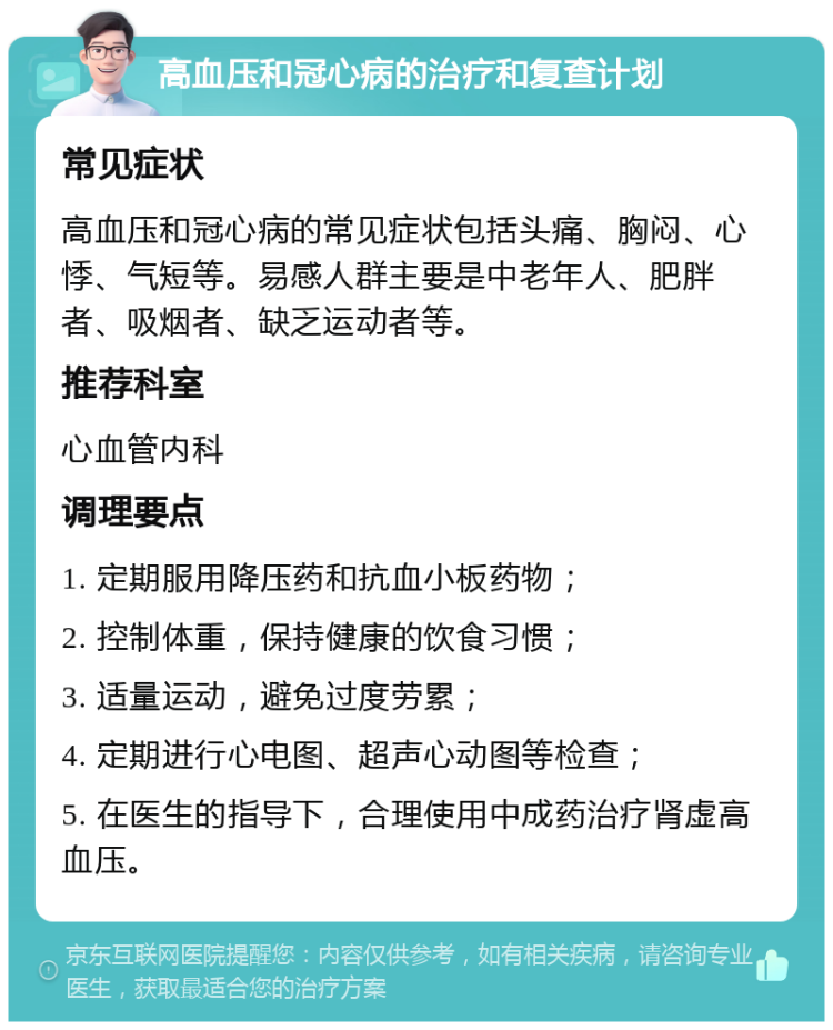 高血压和冠心病的治疗和复查计划 常见症状 高血压和冠心病的常见症状包括头痛、胸闷、心悸、气短等。易感人群主要是中老年人、肥胖者、吸烟者、缺乏运动者等。 推荐科室 心血管内科 调理要点 1. 定期服用降压药和抗血小板药物； 2. 控制体重，保持健康的饮食习惯； 3. 适量运动，避免过度劳累； 4. 定期进行心电图、超声心动图等检查； 5. 在医生的指导下，合理使用中成药治疗肾虚高血压。