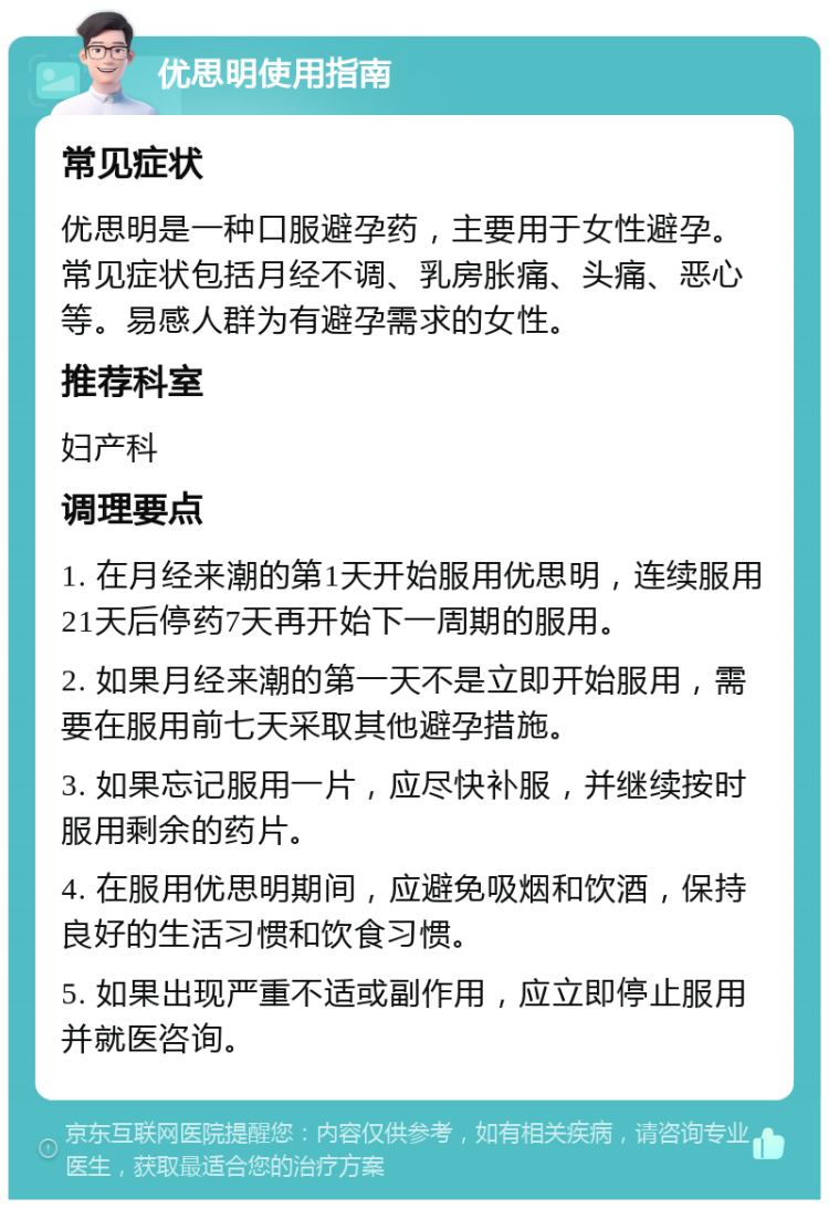 优思明使用指南 常见症状 优思明是一种口服避孕药，主要用于女性避孕。常见症状包括月经不调、乳房胀痛、头痛、恶心等。易感人群为有避孕需求的女性。 推荐科室 妇产科 调理要点 1. 在月经来潮的第1天开始服用优思明，连续服用21天后停药7天再开始下一周期的服用。 2. 如果月经来潮的第一天不是立即开始服用，需要在服用前七天采取其他避孕措施。 3. 如果忘记服用一片，应尽快补服，并继续按时服用剩余的药片。 4. 在服用优思明期间，应避免吸烟和饮酒，保持良好的生活习惯和饮食习惯。 5. 如果出现严重不适或副作用，应立即停止服用并就医咨询。