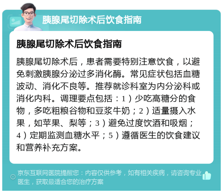 胰腺尾切除术后饮食指南 胰腺尾切除术后饮食指南 胰腺尾切除术后，患者需要特别注意饮食，以避免刺激胰腺分泌过多消化酶。常见症状包括血糖波动、消化不良等。推荐就诊科室为内分泌科或消化内科。调理要点包括：1）少吃高糖分的食物，多吃粗粮谷物和豆浆牛奶；2）适量摄入水果，如苹果、梨等；3）避免过度饮酒和吸烟；4）定期监测血糖水平；5）遵循医生的饮食建议和营养补充方案。