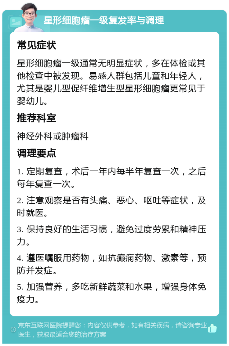 星形细胞瘤一级复发率与调理 常见症状 星形细胞瘤一级通常无明显症状，多在体检或其他检查中被发现。易感人群包括儿童和年轻人，尤其是婴儿型促纤维增生型星形细胞瘤更常见于婴幼儿。 推荐科室 神经外科或肿瘤科 调理要点 1. 定期复查，术后一年内每半年复查一次，之后每年复查一次。 2. 注意观察是否有头痛、恶心、呕吐等症状，及时就医。 3. 保持良好的生活习惯，避免过度劳累和精神压力。 4. 遵医嘱服用药物，如抗癫痫药物、激素等，预防并发症。 5. 加强营养，多吃新鲜蔬菜和水果，增强身体免疫力。