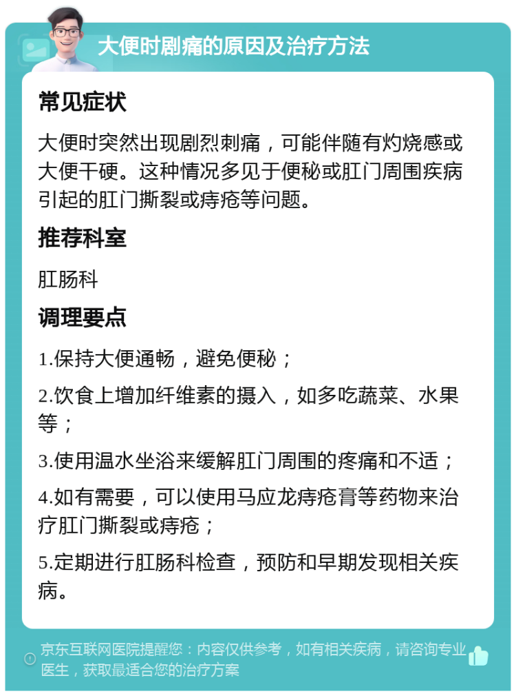 大便时剧痛的原因及治疗方法 常见症状 大便时突然出现剧烈刺痛，可能伴随有灼烧感或大便干硬。这种情况多见于便秘或肛门周围疾病引起的肛门撕裂或痔疮等问题。 推荐科室 肛肠科 调理要点 1.保持大便通畅，避免便秘； 2.饮食上增加纤维素的摄入，如多吃蔬菜、水果等； 3.使用温水坐浴来缓解肛门周围的疼痛和不适； 4.如有需要，可以使用马应龙痔疮膏等药物来治疗肛门撕裂或痔疮； 5.定期进行肛肠科检查，预防和早期发现相关疾病。