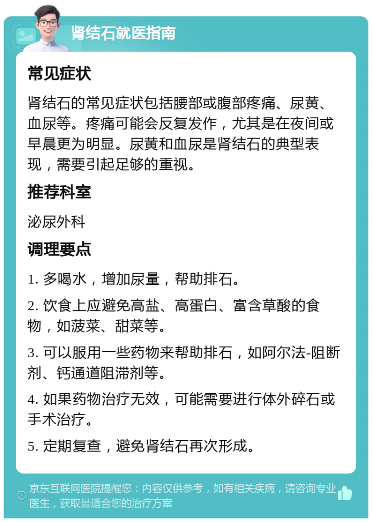 肾结石就医指南 常见症状 肾结石的常见症状包括腰部或腹部疼痛、尿黄、血尿等。疼痛可能会反复发作，尤其是在夜间或早晨更为明显。尿黄和血尿是肾结石的典型表现，需要引起足够的重视。 推荐科室 泌尿外科 调理要点 1. 多喝水，增加尿量，帮助排石。 2. 饮食上应避免高盐、高蛋白、富含草酸的食物，如菠菜、甜菜等。 3. 可以服用一些药物来帮助排石，如阿尔法-阻断剂、钙通道阻滞剂等。 4. 如果药物治疗无效，可能需要进行体外碎石或手术治疗。 5. 定期复查，避免肾结石再次形成。