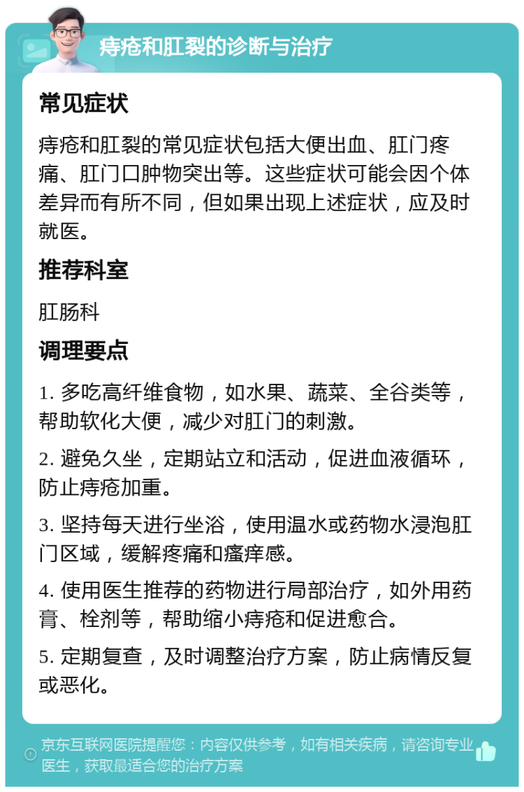 痔疮和肛裂的诊断与治疗 常见症状 痔疮和肛裂的常见症状包括大便出血、肛门疼痛、肛门口肿物突出等。这些症状可能会因个体差异而有所不同，但如果出现上述症状，应及时就医。 推荐科室 肛肠科 调理要点 1. 多吃高纤维食物，如水果、蔬菜、全谷类等，帮助软化大便，减少对肛门的刺激。 2. 避免久坐，定期站立和活动，促进血液循环，防止痔疮加重。 3. 坚持每天进行坐浴，使用温水或药物水浸泡肛门区域，缓解疼痛和瘙痒感。 4. 使用医生推荐的药物进行局部治疗，如外用药膏、栓剂等，帮助缩小痔疮和促进愈合。 5. 定期复查，及时调整治疗方案，防止病情反复或恶化。