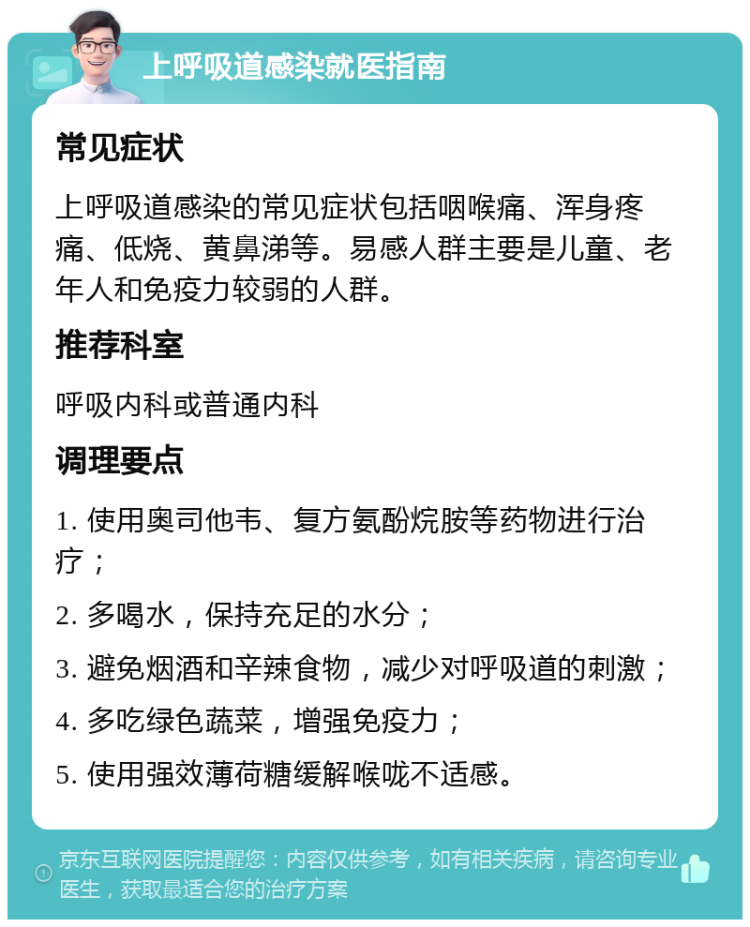 上呼吸道感染就医指南 常见症状 上呼吸道感染的常见症状包括咽喉痛、浑身疼痛、低烧、黄鼻涕等。易感人群主要是儿童、老年人和免疫力较弱的人群。 推荐科室 呼吸内科或普通内科 调理要点 1. 使用奥司他韦、复方氨酚烷胺等药物进行治疗； 2. 多喝水，保持充足的水分； 3. 避免烟酒和辛辣食物，减少对呼吸道的刺激； 4. 多吃绿色蔬菜，增强免疫力； 5. 使用强效薄荷糖缓解喉咙不适感。