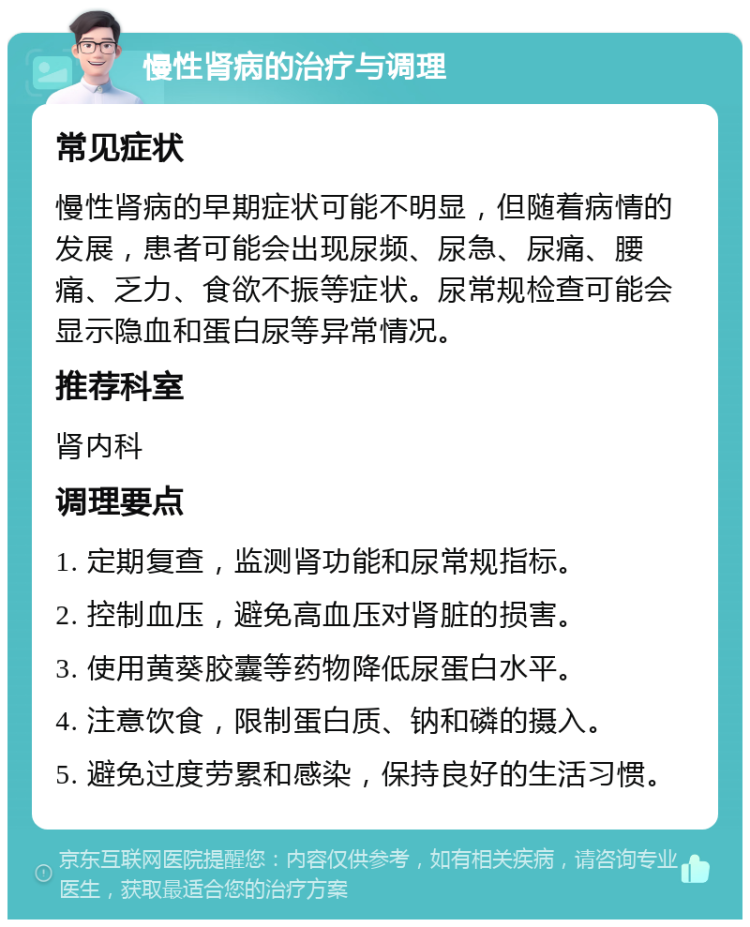 慢性肾病的治疗与调理 常见症状 慢性肾病的早期症状可能不明显，但随着病情的发展，患者可能会出现尿频、尿急、尿痛、腰痛、乏力、食欲不振等症状。尿常规检查可能会显示隐血和蛋白尿等异常情况。 推荐科室 肾内科 调理要点 1. 定期复查，监测肾功能和尿常规指标。 2. 控制血压，避免高血压对肾脏的损害。 3. 使用黄葵胶囊等药物降低尿蛋白水平。 4. 注意饮食，限制蛋白质、钠和磷的摄入。 5. 避免过度劳累和感染，保持良好的生活习惯。