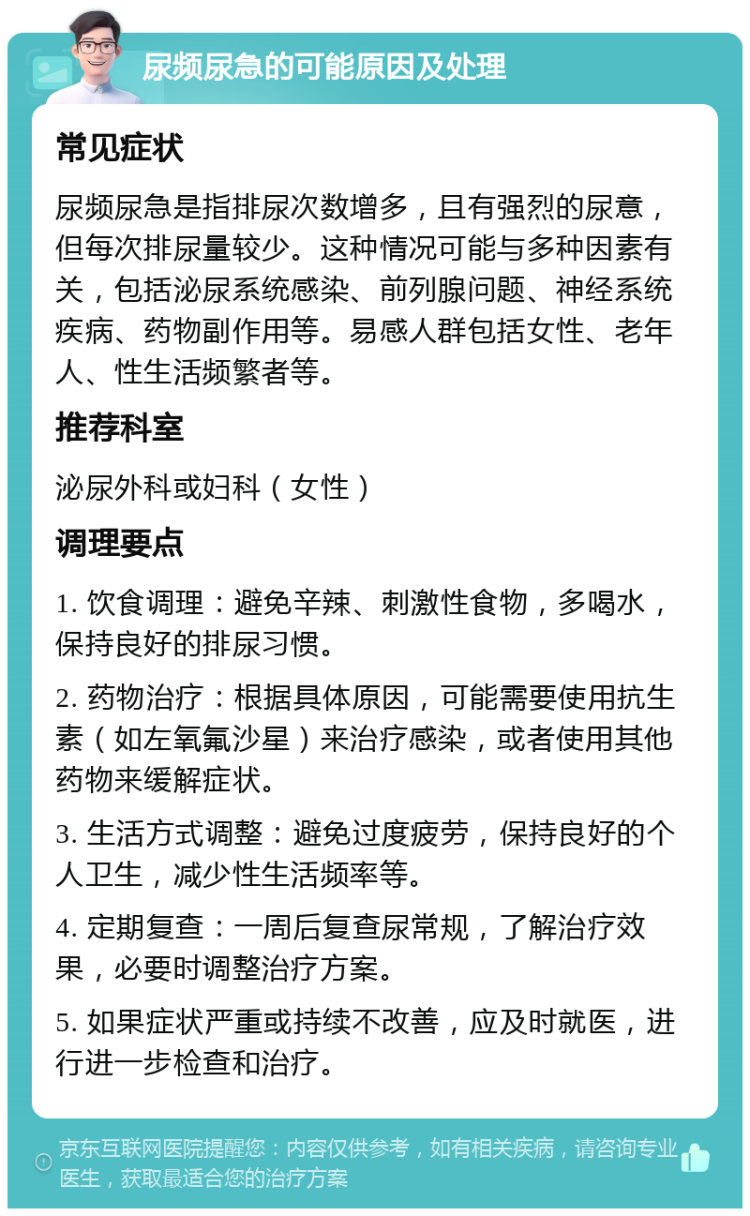 尿频尿急的可能原因及处理 常见症状 尿频尿急是指排尿次数增多，且有强烈的尿意，但每次排尿量较少。这种情况可能与多种因素有关，包括泌尿系统感染、前列腺问题、神经系统疾病、药物副作用等。易感人群包括女性、老年人、性生活频繁者等。 推荐科室 泌尿外科或妇科（女性） 调理要点 1. 饮食调理：避免辛辣、刺激性食物，多喝水，保持良好的排尿习惯。 2. 药物治疗：根据具体原因，可能需要使用抗生素（如左氧氟沙星）来治疗感染，或者使用其他药物来缓解症状。 3. 生活方式调整：避免过度疲劳，保持良好的个人卫生，减少性生活频率等。 4. 定期复查：一周后复查尿常规，了解治疗效果，必要时调整治疗方案。 5. 如果症状严重或持续不改善，应及时就医，进行进一步检查和治疗。